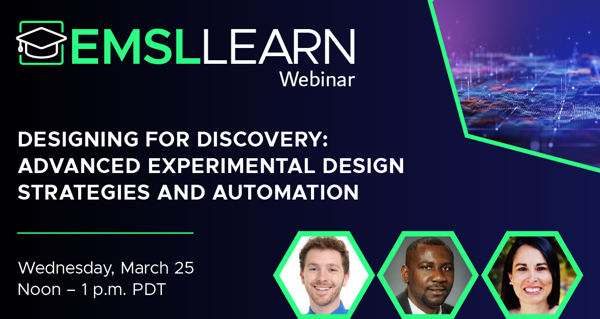 Graphic featuring the EMSL LEARN webinar logo and a headline that says Designing for Discovery - Advanced Experimental Design Strategies and Automation. Wednesday, March 25 from noon to 1 PM PDT. Also included are headshots for the following researchers. Damon Leach, PNNL biostatistician. Moses Obiri, PNNL data scientist. And Angela Cintolesi, EMSL systems biology modeling leader.